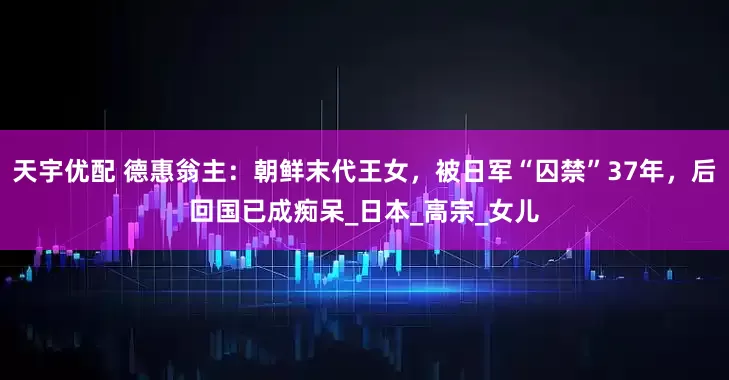 天宇优配 德惠翁主：朝鲜末代王女，被日军“囚禁”37年，后回国已成痴呆_日本_高宗_女儿