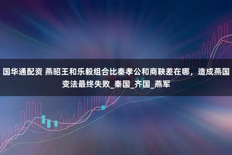 国华通配资 燕昭王和乐毅组合比秦孝公和商鞅差在哪，造成燕国变法最终失败_秦国_齐国_燕军