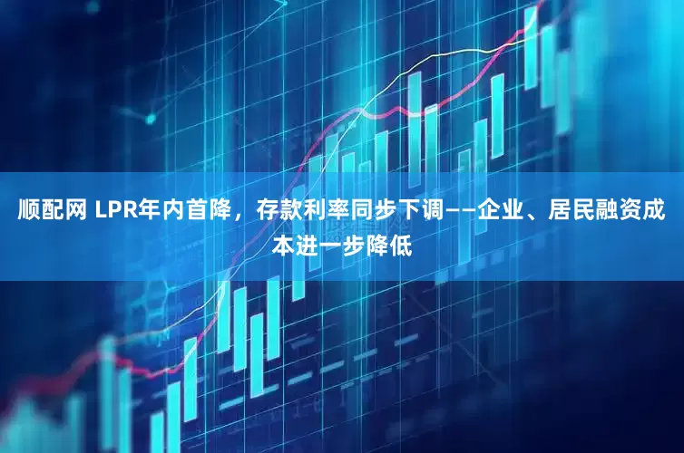 顺配网 LPR年内首降，存款利率同步下调——企业、居民融资成本进一步降低