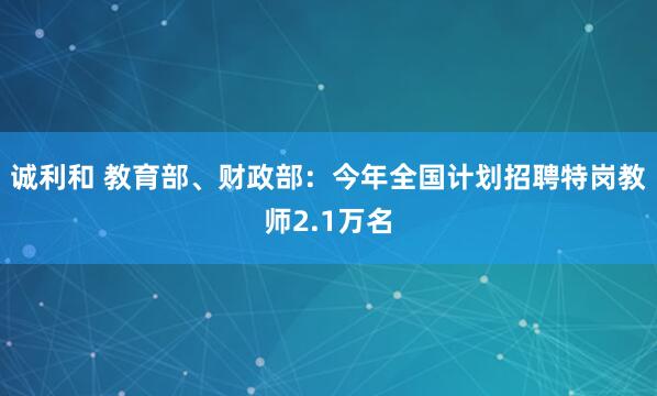 诚利和 教育部、财政部：今年全国计划招聘特岗教师2.1万名