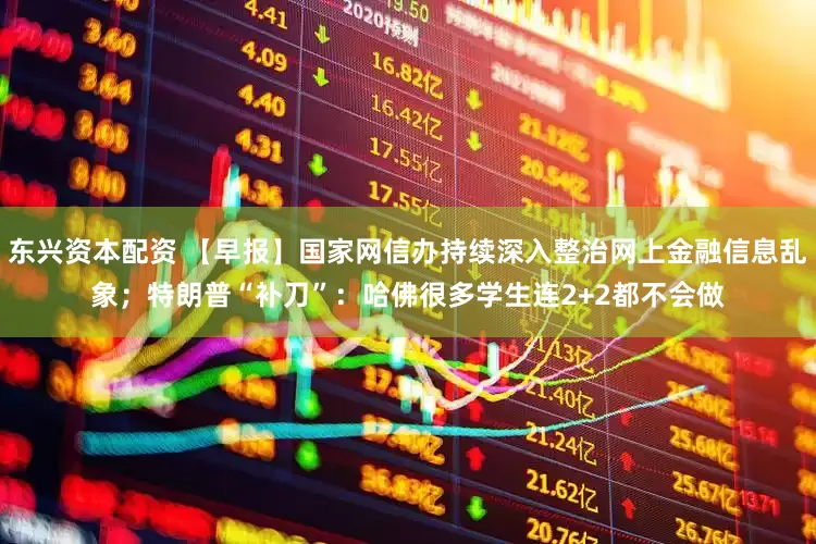 东兴资本配资 【早报】国家网信办持续深入整治网上金融信息乱象；特朗普“补刀”：哈佛很多学生连2+2都不会做