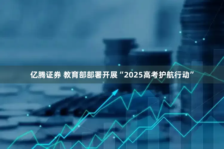 亿腾证券 教育部部署开展“2025高考护航行动”
