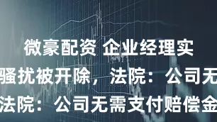 微豪配资 企业经理实施职场性骚扰被开除，法院：公司无需支付赔偿金