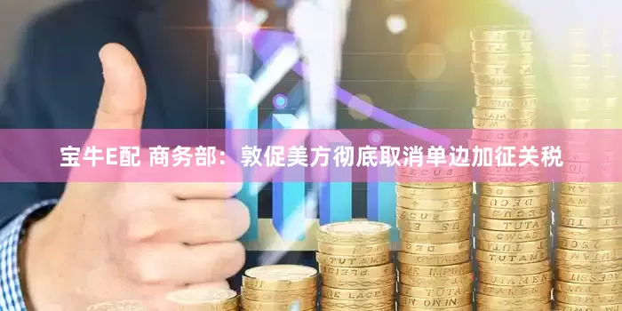 宝牛E配 商务部：敦促美方彻底取消单边加征关税