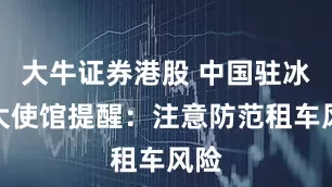 大牛证券港股 中国驻冰岛大使馆提醒：注意防范租车风险