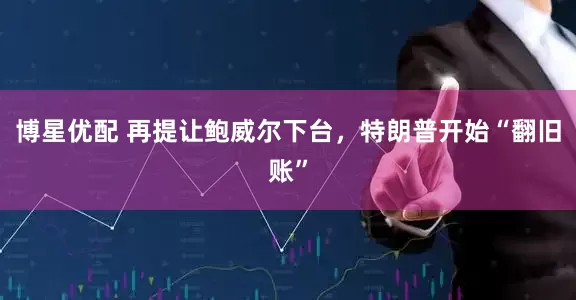 博星优配 再提让鲍威尔下台，特朗普开始“翻旧账”