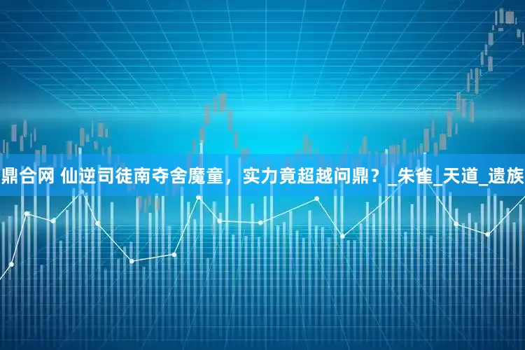 鼎合网 仙逆司徒南夺舍魔童，实力竟超越问鼎？_朱雀_天道_遗族