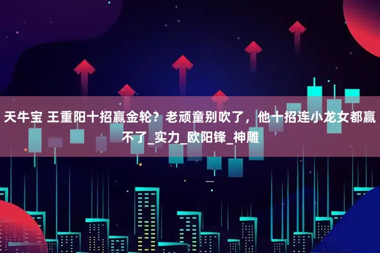 天牛宝 王重阳十招赢金轮？老顽童别吹了，他十招连小龙女都赢不了_实力_欧阳锋_神雕