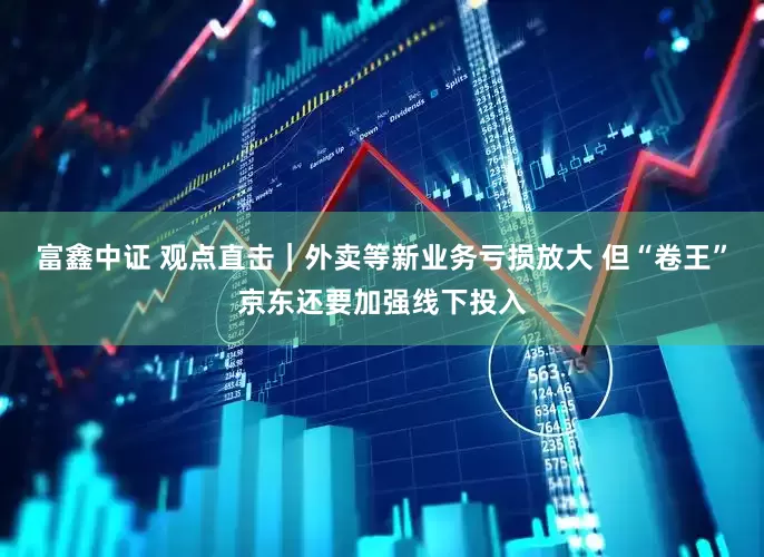 富鑫中证 观点直击｜外卖等新业务亏损放大 但“卷王”京东还要加强线下投入