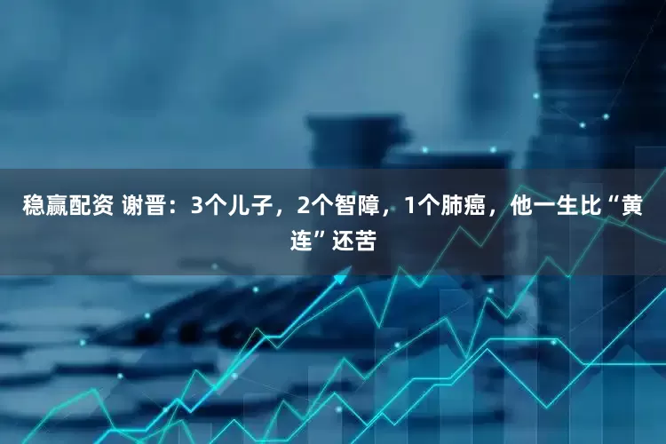 稳赢配资 谢晋：3个儿子，2个智障，1个肺癌，他一生比“黄连”还苦