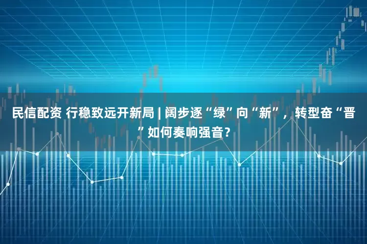 民信配资 行稳致远开新局 | 阔步逐“绿”向“新”，转型奋“晋”如何奏响强音？