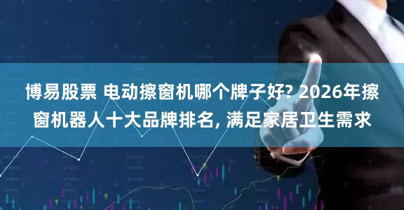 博易股票 电动擦窗机哪个牌子好? 2026年擦窗机器人十大品牌排名, 满足家居卫生需求