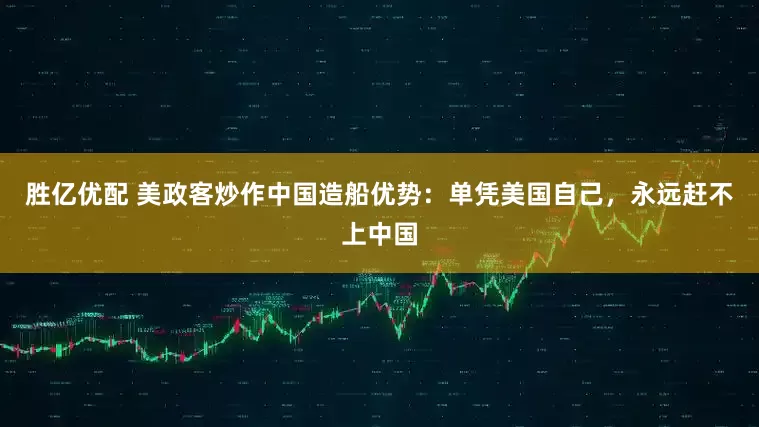 胜亿优配 美政客炒作中国造船优势：单凭美国自己，永远赶不上中国