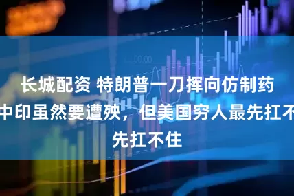 长城配资 特朗普一刀挥向仿制药，中印虽然要遭殃，但美国穷人最先扛不住